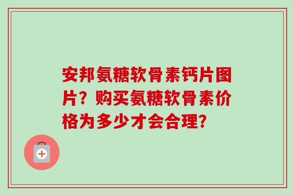 安邦氨糖软骨素钙片图片？购买氨糖软骨素价格为多少才会合理？