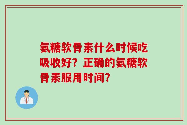 氨糖软骨素什么时候吃吸收好？正确的氨糖软骨素服用时间？