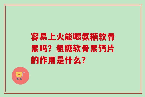 容易上火能喝氨糖软骨素吗？氨糖软骨素钙片的作用是什么？