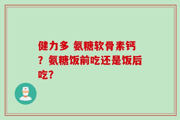 健力多 氨糖软骨素钙？氨糖饭前吃还是饭后吃？