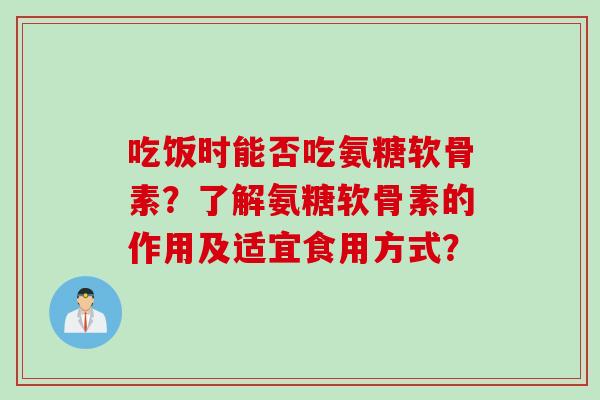 吃饭时能否吃氨糖软骨素？了解氨糖软骨素的作用及适宜食用方式？