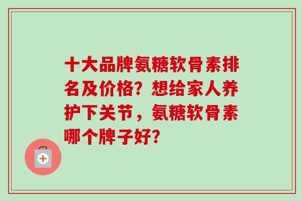 十大品牌氨糖软骨素排名及价格？想给家人养护下关节，氨糖软骨素哪个牌子好？