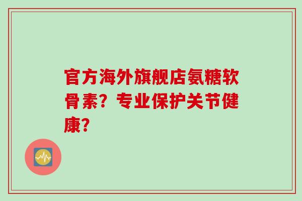官方海外旗舰店氨糖软骨素？专业保护关节健康？