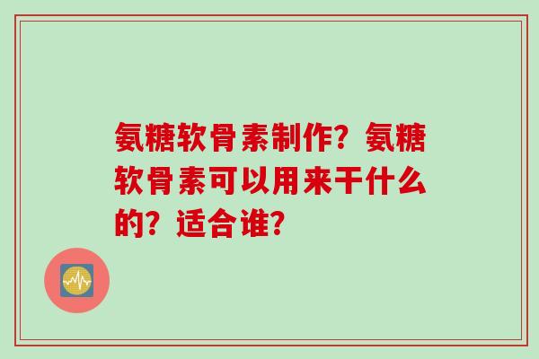 氨糖软骨素制作?氨糖软骨素可以用来干什么的?适合谁? 氨糖软骨素制作?氨糖软骨素可以用来干什么的?适合谁?