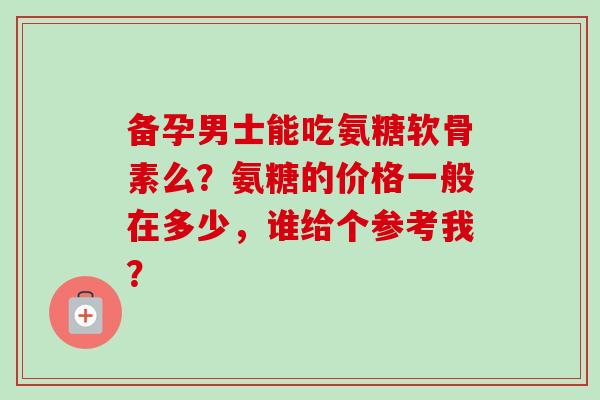 备孕男士能吃氨糖软骨素么？氨糖的价格一般在多少，谁给个参考我？