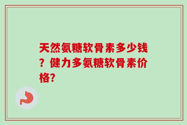 天然氨糖软骨素多少钱？健力多氨糖软骨素价格？