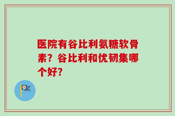 医院有谷比利氨糖软骨素？谷比利和优韧集哪个好？