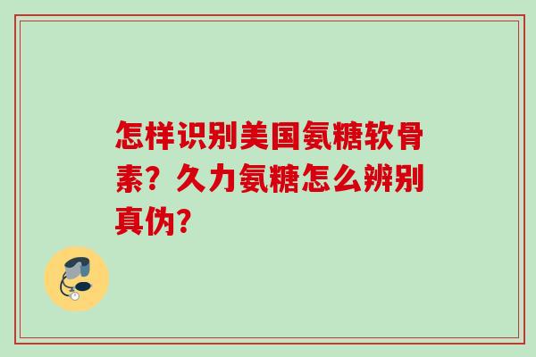 怎样识别美国氨糖软骨素？久力氨糖怎么辨别真伪？