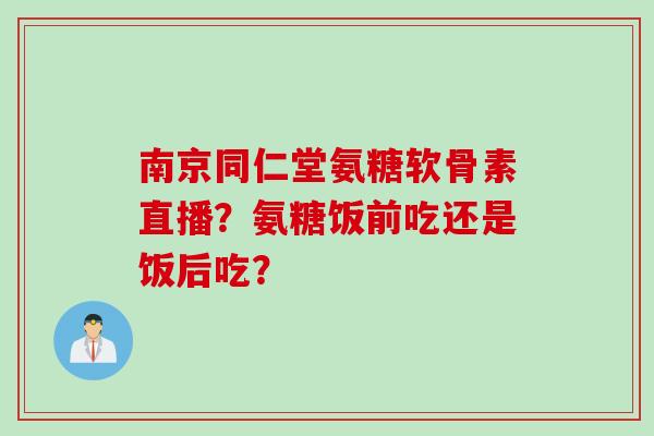 南京同仁堂氨糖软骨素直播?氨糖饭前吃还是饭后吃? 南京同仁堂氨糖软骨素直播?氨糖饭前吃还是饭后吃?
