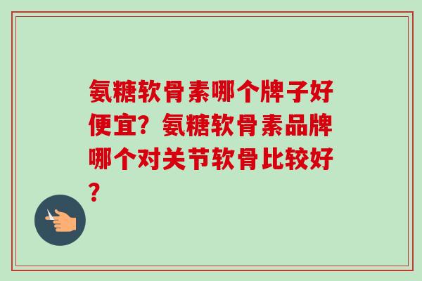 氨糖软骨素哪个牌子好便宜？氨糖软骨素品牌哪个对关节软骨比较好？