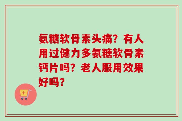 氨糖软骨素头痛？有人用过健力多氨糖软骨素钙片吗？老人服用效果好吗？