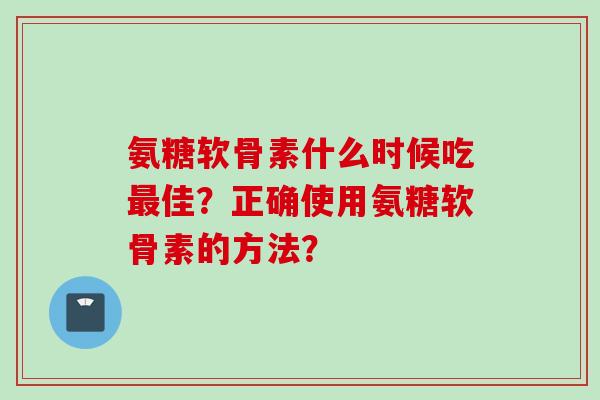 氨糖软骨素什么时候吃最佳？正确使用氨糖软骨素的方法？