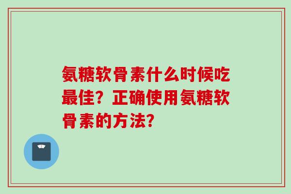 氨糖软骨素什么时候吃佳？正确使用氨糖软骨素的方法？