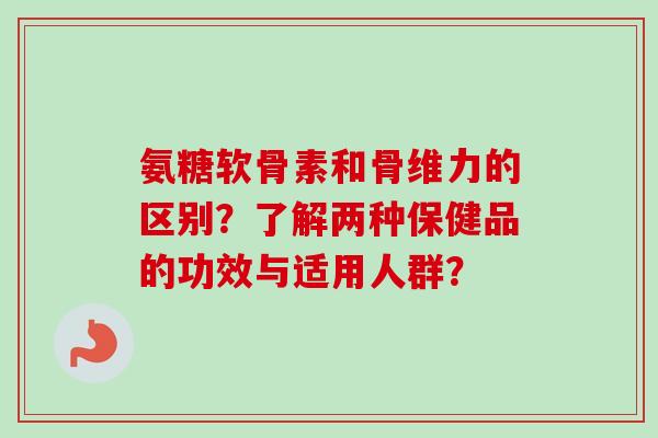 氨糖软骨素和骨维力的区别？了解两种保健品的功效与适用人群？