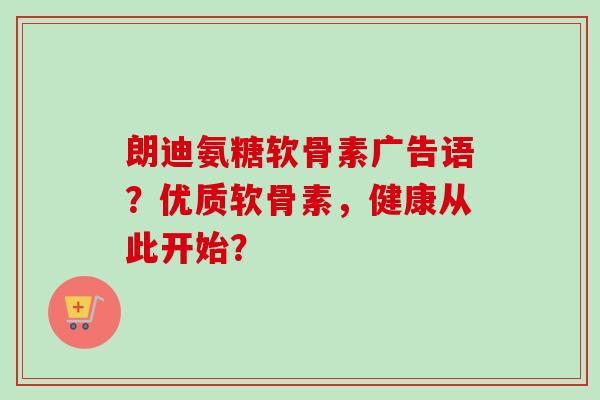 朗迪氨糖软骨素广告语？优质软骨素，健康从此开始？