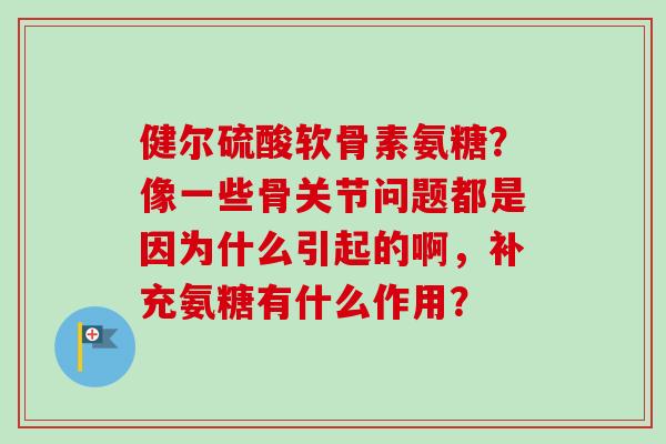 健尔硫酸软骨素氨糖？像一些骨关节问题都是因为什么引起的啊，补充氨糖有什么作用？