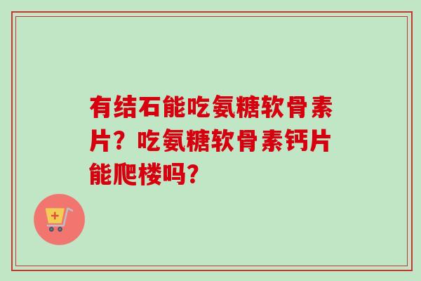 有结石能吃氨糖软骨素片?吃氨糖软骨素钙片能爬楼吗? 有结石能吃氨糖软骨素片?吃氨糖软骨素钙片能爬楼吗?