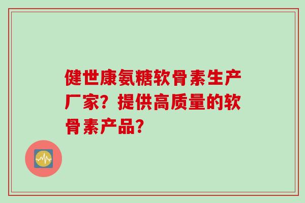 健世康氨糖软骨素生产厂家？提供高质量的软骨素产品？