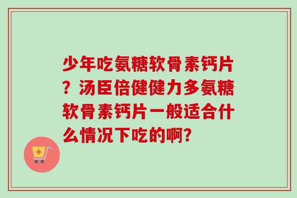 少年吃氨糖软骨素钙片？汤臣倍健健力多氨糖软骨素钙片一般适合什么情况下吃的啊？