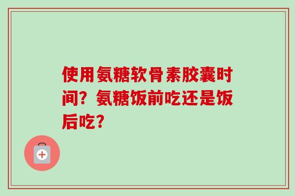 使用氨糖软骨素胶囊时间？氨糖饭前吃还是饭后吃？