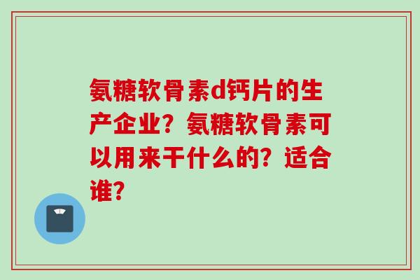 氨糖软骨素d钙片的生产企业？氨糖软骨素可以用来干什么的？适合谁？