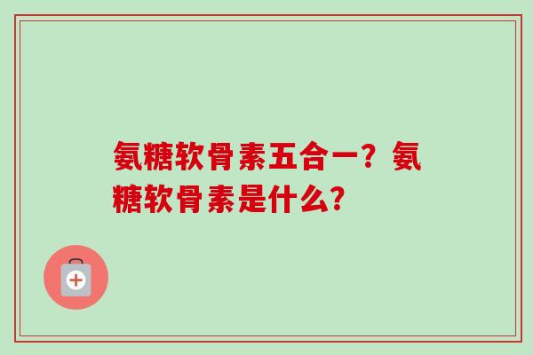 氨糖软骨素五合一？氨糖软骨素是什么？