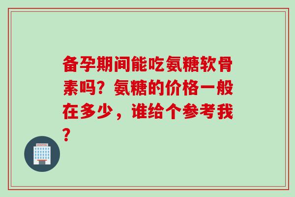 备孕期间能吃氨糖软骨素吗？氨糖的价格一般在多少，谁给个参考我？