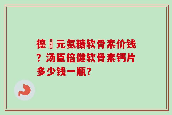德蓇元氨糖软骨素价钱？汤臣倍健软骨素钙片多少钱一瓶？