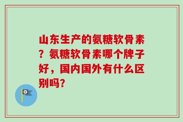 山东生产的氨糖软骨素？氨糖软骨素哪个牌子好，国内国外有什么区别吗？