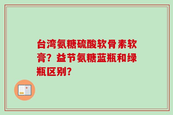 台湾氨糖硫酸软骨素软膏？益节氨糖蓝瓶和绿瓶区别？