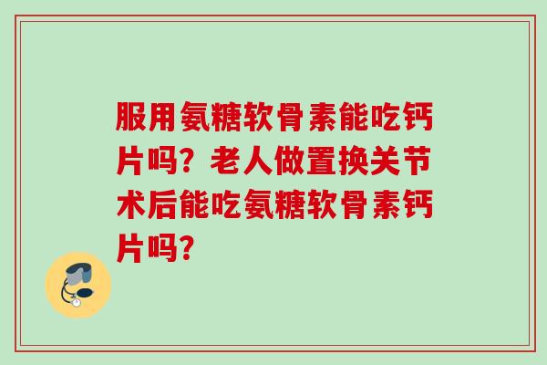 服用氨糖软骨素能吃钙片吗?老人做置换关节术后能吃氨糖软骨素钙片吗? 服用氨糖软骨素能吃钙片吗?老人做置换关节术后能吃氨糖软骨素钙片吗?