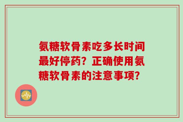 氨糖软骨素吃多长时间最好停药?正确使用氨糖软骨素的注意事项? 氨糖软骨素吃多长时间最好停药?正确使用氨糖软骨素的注意事项?