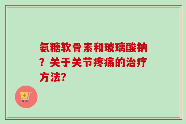 氨糖软骨素和玻璃酸钠?关于关节疼痛的治疗方法? 氨糖软骨素和玻璃酸钠?关于关节疼痛的治疗方法?