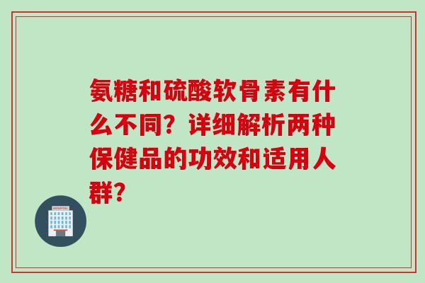 氨糖和硫酸软骨素有什么不同?详细解析两种保健品的功效和适用人群? 氨糖和硫酸软骨素有什么不同?详细解析两种保健品的功效和适用人群?