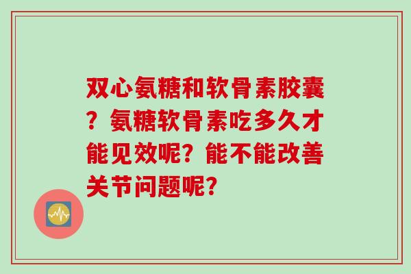 双心氨糖和软骨素胶囊?氨糖软骨素吃多久才能见效呢?能不能改善关节问题呢? 双心氨糖和软骨素胶囊?氨糖软骨素吃多久才能见效呢?能不能改善关节问题呢?