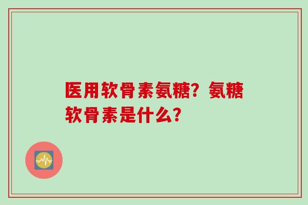 医用软骨素氨糖？氨糖软骨素是什么？