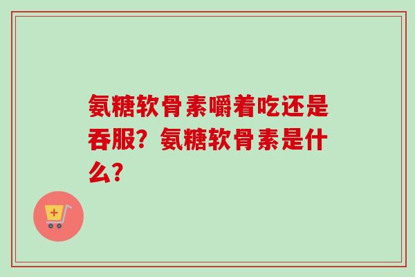 氨糖软骨素嚼着吃还是吞服?氨糖软骨素是什么? 氨糖软骨素嚼着吃还是吞服?氨糖软骨素是什么?
