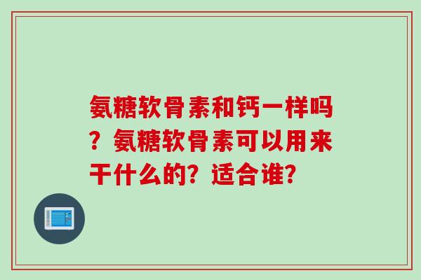 氨糖软骨素和钙一样吗?氨糖软骨素可以用来干什么的?适合谁? 氨糖软骨素和钙一样吗?氨糖软骨素可以用来干什么的?适合谁?