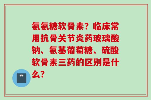 氨氨糖软骨素？临床常用抗骨关节炎药玻璃酸钠、氨基葡萄糖、硫酸软骨素三药的区别是什么？