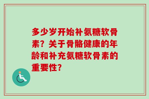 多少岁开始补氨糖软骨素?关于骨骼健康的年龄和补充氨糖软骨素的重要性? 多少岁开始补氨糖软骨素?关于骨骼健康的年龄和补充氨糖软骨素的重要性?