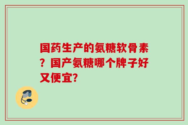 国药生产的氨糖软骨素?国产氨糖哪个牌子好又便宜? 国药生产的氨糖软骨素?国产氨糖哪个牌子好又便宜?