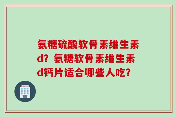 氨糖硫酸软骨素维生素d？氨糖软骨素维生素d钙片适合哪些人吃？