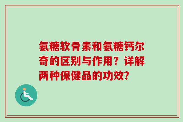 氨糖软骨素和氨糖钙尔奇的区别与作用？详解两种保健品的功效？