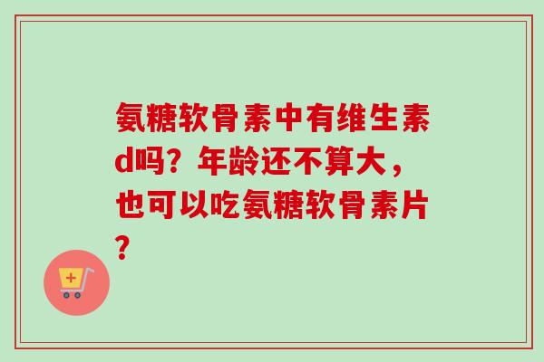 氨糖软骨素中有维生素d吗？年龄还不算大，也可以吃氨糖软骨素片？