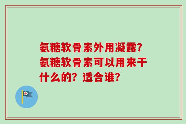 氨糖软骨素外用凝露?氨糖软骨素可以用来干什么的?适合谁? 氨糖软骨素外用凝露?氨糖软骨素可以用来干什么的?适合谁?