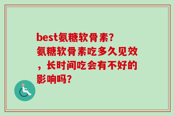 best氨糖软骨素?氨糖软骨素吃多久见效,长时间吃会有不好的影响吗? best氨糖软骨素?氨糖软骨素吃多久见效,长时间吃会有不好的影响吗?