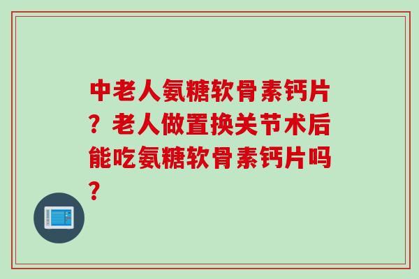 中老人氨糖软骨素钙片?老人做置换关节术后能吃氨糖软骨素钙片吗? 中老人氨糖软骨素钙片?老人做置换关节术后能吃氨糖软骨素钙片吗?