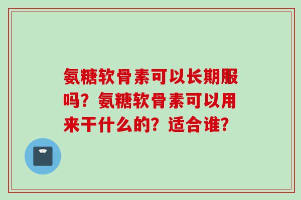 氨糖软骨素可以长期服吗?氨糖软骨素可以用来干什么的?适合谁? 氨糖软骨素可以长期服吗?氨糖软骨素可以用来干什么的?适合谁?