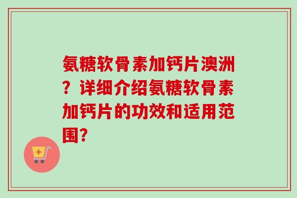 氨糖软骨素加钙片澳洲?详细介绍氨糖软骨素加钙片的功效和适用范围? 氨糖软骨素加钙片澳洲?详细介绍氨糖软骨素加钙片的功效和适用范围?