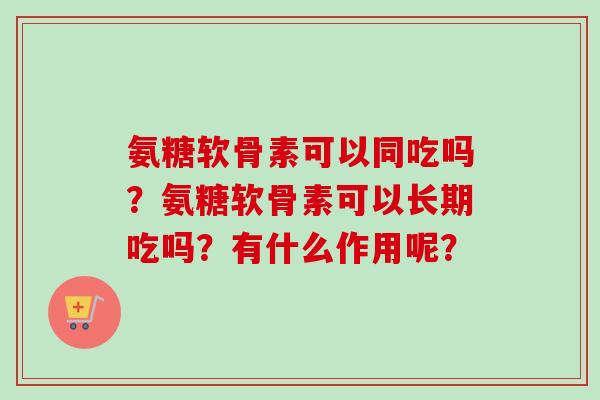 氨糖软骨素可以同吃吗?氨糖软骨素可以长期吃吗?有什么作用呢? 氨糖软骨素可以同吃吗?氨糖软骨素可以长期吃吗?有什么作用呢?